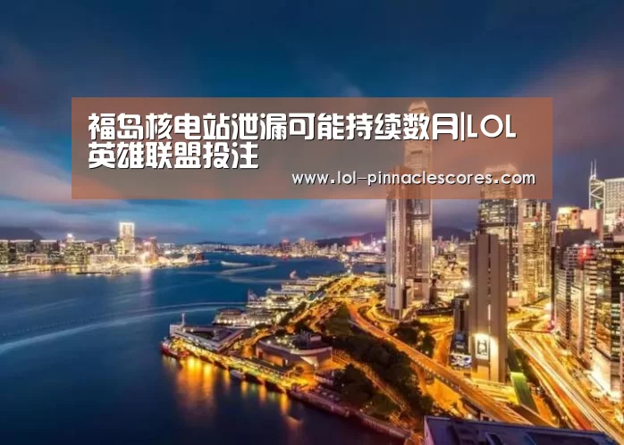 福岛核电站泄漏可能持续数月|LOL英雄联盟投注 (图1) 官方电竞竞猜平台